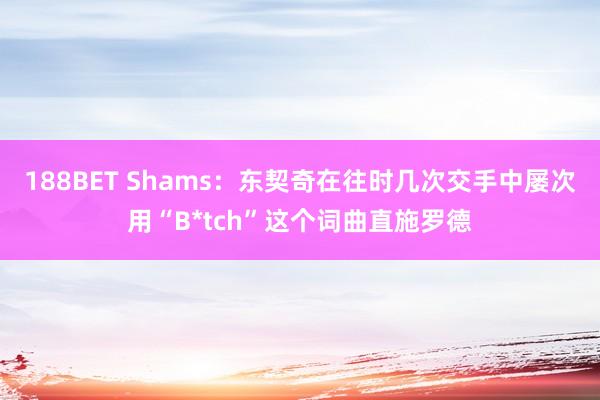 188BET Shams：东契奇在往时几次交手中屡次用“B*tch”这个词曲直施罗德