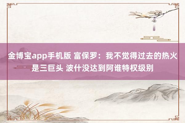 金博宝app手机版 富保罗：我不觉得过去的热火是三巨头 波什没达到阿谁特权级别