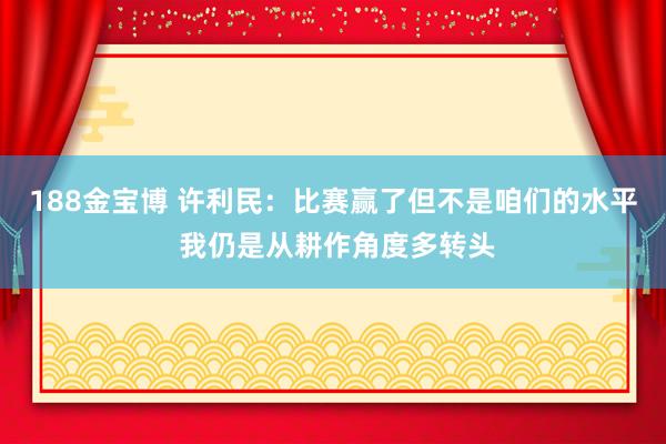 188金宝博 许利民：比赛赢了但不是咱们的水平 我仍是从耕作角度多转头