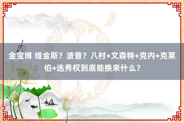金宝博 维金斯？波普？八村+文森特+克内+克莱伯+选秀权到底能换来什么？