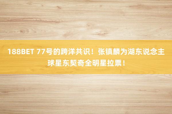 188BET 77号的跨洋共识！张镇麟为湖东说念主球星东契奇全明星拉票！