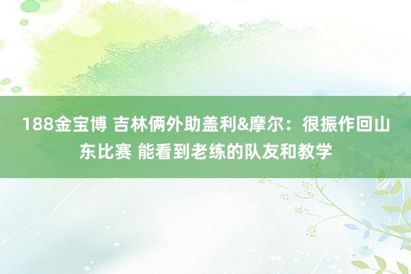 188金宝博 吉林俩外助盖利&摩尔：很振作回山东比赛 能看到老练的队友和教学