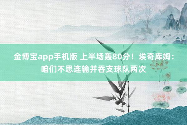 金博宝app手机版 上半场轰80分！埃奇库姆：咱们不思连输并吞支球队两次
