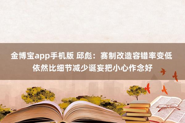 金博宝app手机版 邱彪：赛制改造容错率变低 依然比细节减少诞妄把小心作念好