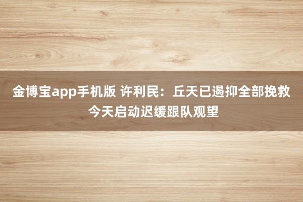 金博宝app手机版 许利民：丘天已遏抑全部挽救 今天启动迟缓跟队观望
