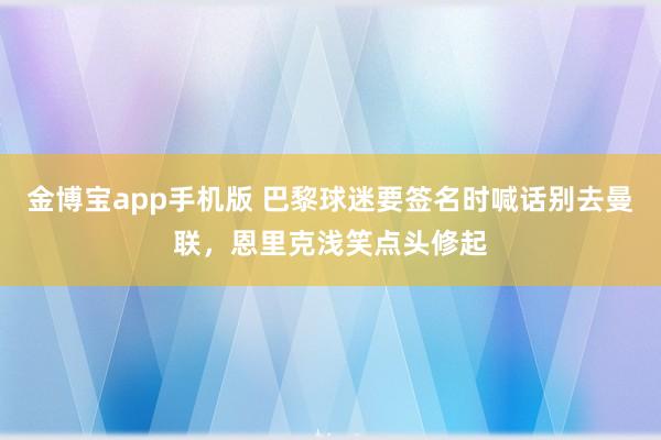 金博宝app手机版 巴黎球迷要签名时喊话别去曼联，恩里克浅笑点头修起