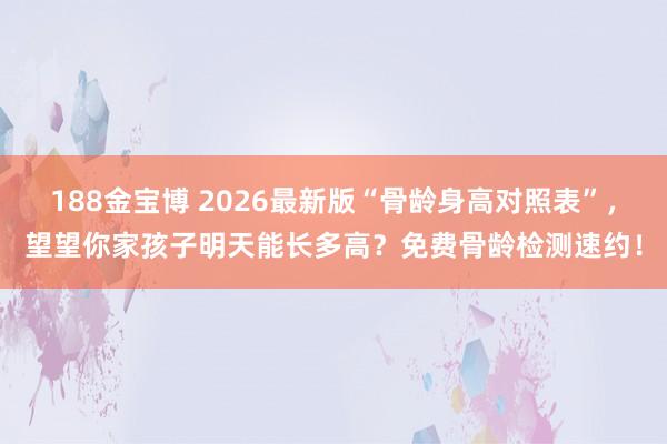 188金宝博 2026最新版“骨龄身高对照表”，望望你家孩子明天能长多高？免费骨龄检测速约！