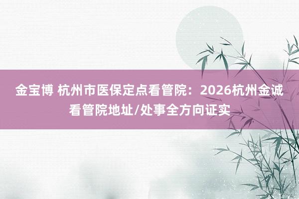 金宝博 杭州市医保定点看管院：2026杭州金诚看管院地址/处事全方向证实