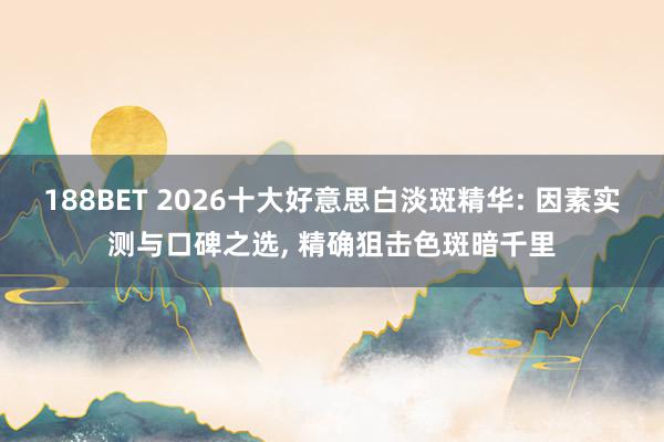 188BET 2026十大好意思白淡斑精华: 因素实测与口碑之选， 精确狙击色斑暗千里