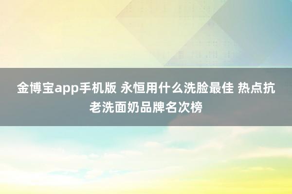 金博宝app手机版 永恒用什么洗脸最佳 热点抗老洗面奶品牌名次榜