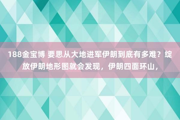 188金宝博 要思从大地进军伊朗到底有多难？绽放伊朗地形图就会发现，伊朗四面环山，