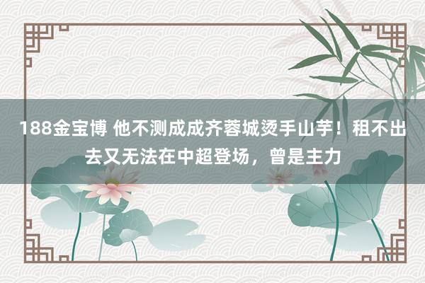 188金宝博 他不测成成齐蓉城烫手山芋！租不出去又无法在中超登场，曾是主力