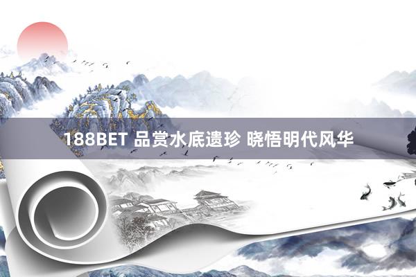188BET 品赏水底遗珍 晓悟明代风华
