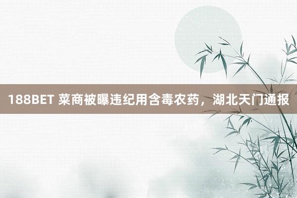 188BET 菜商被曝违纪用含毒农药，湖北天门通报