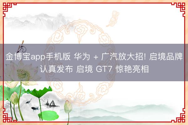 金博宝app手机版 华为 + 广汽放大招! 启境品牌认真发布 启境 GT7 惊艳亮相