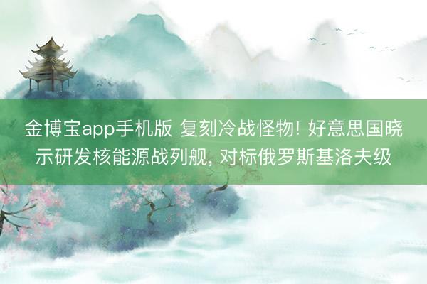 金博宝app手机版 复刻冷战怪物! 好意思国晓示研发核能源战列舰， 对标俄罗斯基洛夫级