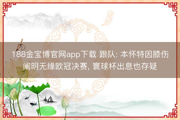 188金宝博官网app下载 跟队: 本怀特因膝伤阐明无缘欧冠决赛， 寰球杯出息也存疑