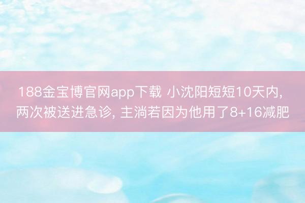 188金宝博官网app下载 小沈阳短短10天内， 两次被送进急诊， 主淌若因为他用了8+16减肥
