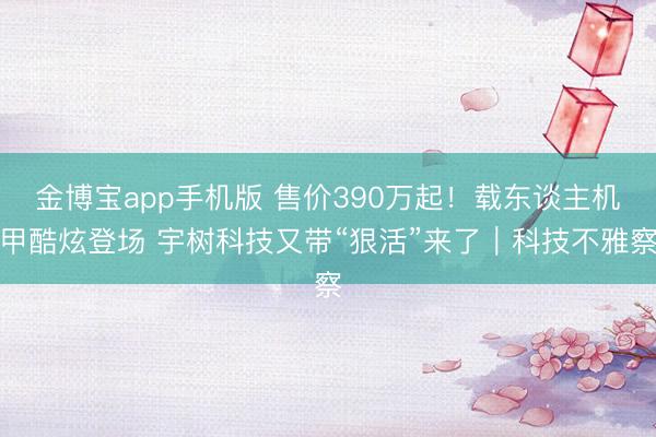 金博宝app手机版 售价390万起！载东谈主机甲酷炫登场 宇树科技又带“狠活”来了｜科技不雅察