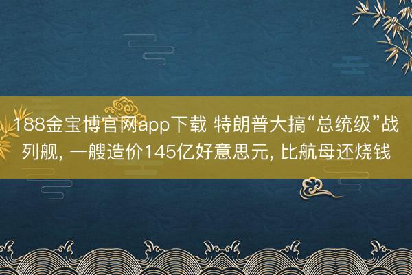 188金宝博官网app下载 特朗普大搞“总统级”战列舰， 一艘造价145亿好意思元， 比航母还烧钱
