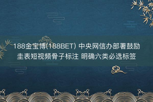 188金宝博(188BET) 中央网信办部署鼓励圭表短视频骨子标注 明确六类必选标签