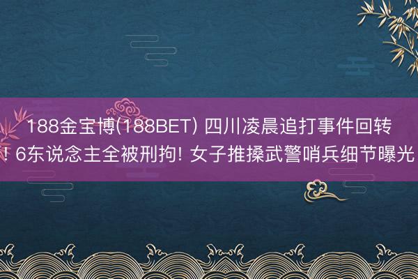 188金宝博(188BET) 四川凌晨追打事件回转! 6东说念主全被刑拘! 女子推搡武警哨兵细节曝光