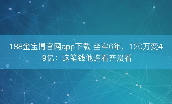 188金宝博官网app下载 坐牢6年，120万变4.9亿：这笔钱他连看齐没看