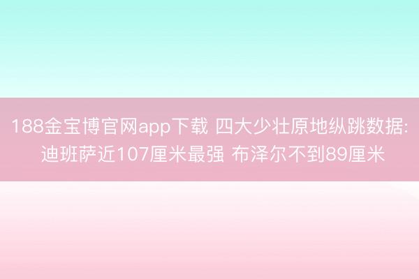 188金宝博官网app下载 四大少壮原地纵跳数据: 迪班萨近107厘米最强 布泽尔不到89厘米