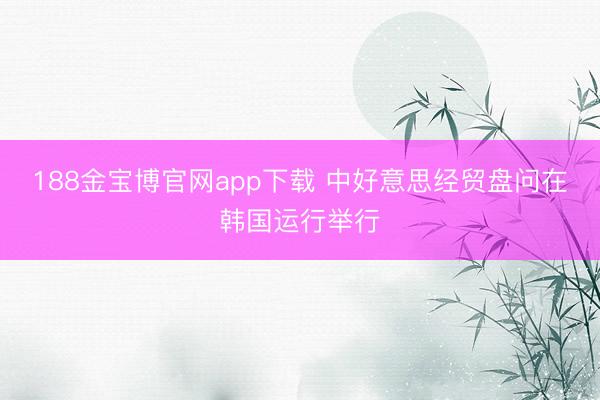 188金宝博官网app下载 中好意思经贸盘问在韩国运行举行