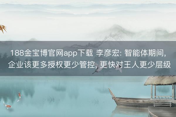 188金宝博官网app下载 李彦宏: 智能体期间， 企业该更多授权更少管控， 更快对王人更少层级