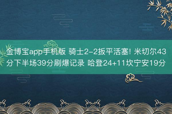 金博宝app手机版 骑士2-2扳平活塞! 米切尔43分下半场39分刷爆记录 哈登24+11坎宁安19分