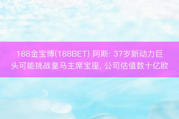 188金宝博(188BET) 阿斯: 37岁新动力巨头可能挑战皇马主席宝座， 公司估值数十亿欧