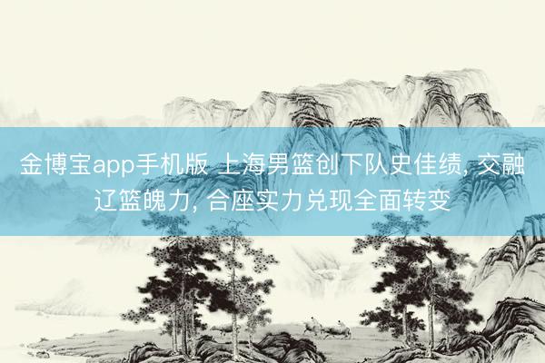 金博宝app手机版 上海男篮创下队史佳绩， 交融辽篮魄力， 合座实力兑现全面转变