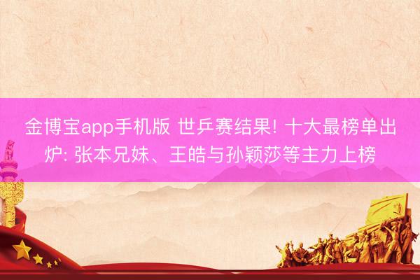 金博宝app手机版 世乒赛结果! 十大最榜单出炉: 张本兄妹、王皓与孙颖莎等主力上榜