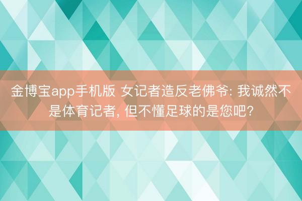 金博宝app手机版 女记者造反老佛爷: 我诚然不是体育记者, 但不懂足球的是您吧?