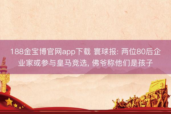 188金宝博官网app下载 寰球报: 两位80后企业家或参与皇马竞选， 佛爷称他们是孩子