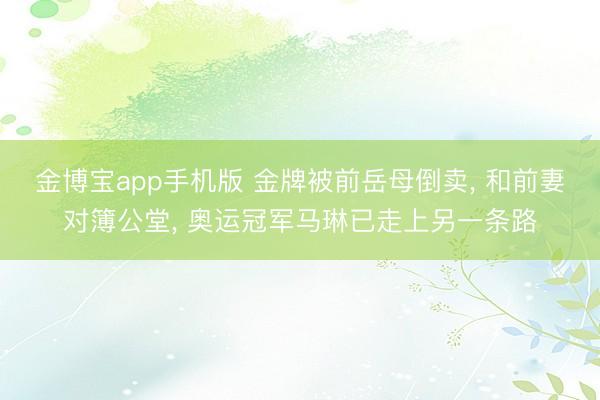 金博宝app手机版 金牌被前岳母倒卖， 和前妻对簿公堂， 奥运冠军马琳已走上另一条路