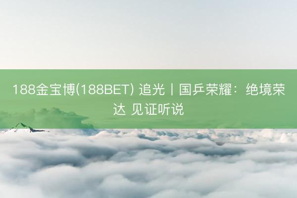188金宝博(188BET) 追光丨国乒荣耀：绝境荣达 见证听说