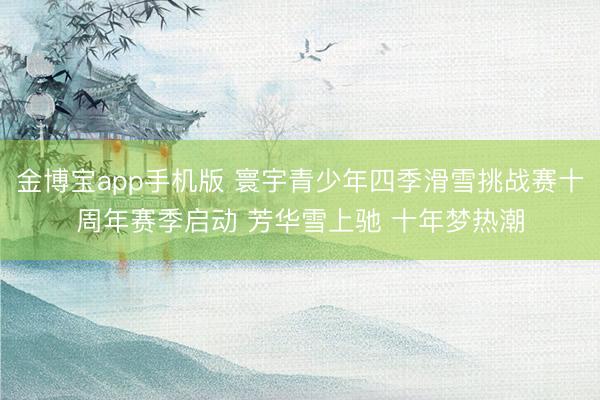 金博宝app手机版 寰宇青少年四季滑雪挑战赛十周年赛季启动 芳华雪上驰 十年梦热潮