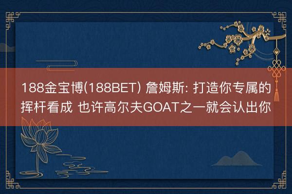 188金宝博(188BET) 詹姆斯: 打造你专属的挥杆看成 也许高尔夫GOAT之一就会认出你