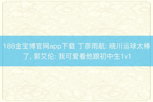 188金宝博官网app下载 丁彦雨航: 晓川运球太棒了， 郭艾伦: 我可爱看他跟初中生1v1