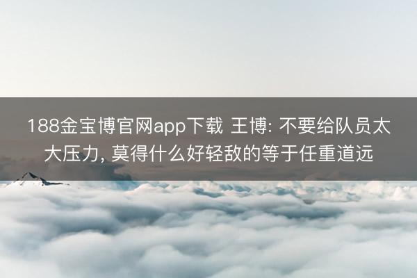 188金宝博官网app下载 王博: 不要给队员太大压力， 莫得什么好轻敌的等于任重道远