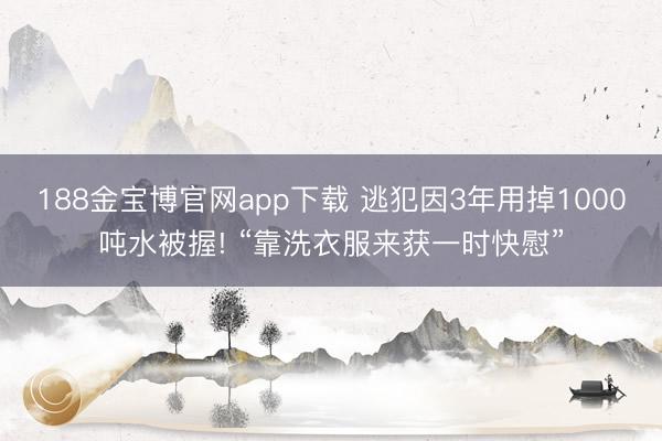 188金宝博官网app下载 逃犯因3年用掉1000吨水被握! “靠洗衣服来获一时快慰”