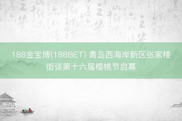 188金宝博(188BET) 青岛西海岸新区张家楼街谈第十六届樱桃节启幕