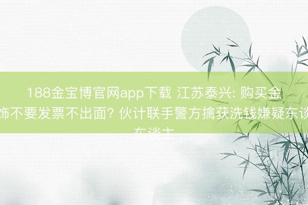 188金宝博官网app下载 江苏泰兴: 购买金首饰不要发票不出面? 伙计联手警方擒获洗钱嫌疑东谈主