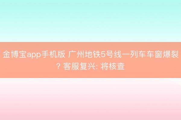 金博宝app手机版 广州地铁5号线一列车车窗爆裂? 客服复兴: 将核查
