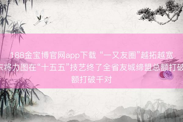 188金宝博官网app下载 “一又友圈”越拓越宽! 山东将力图在“十五五”技艺终了全省友城缔盟总额打破千对