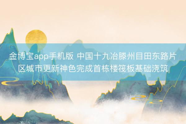 金博宝app手机版 中国十九冶滕州目田东路片区城市更新神色完成首栋楼筏板基础浇筑