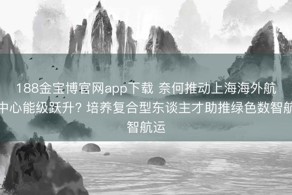188金宝博官网app下载 奈何推动上海海外航运中心能级跃升? 培养复合型东谈主才助推绿色数智航运
