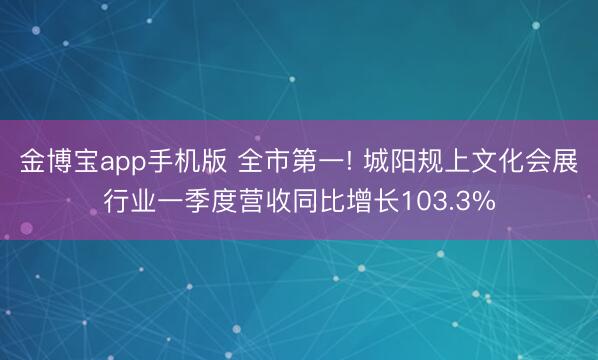 金博宝app手机版 全市第一! 城阳规上文化会展行业一季度营收同比增长103.3%